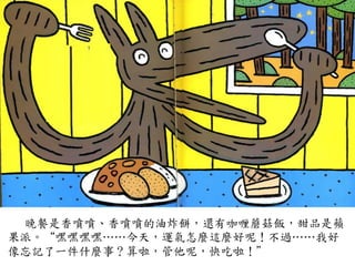 晚餐是香噴噴、香噴噴的油炸餅，還有咖喱蘑菇飯，甜品是蘋
果派。“嘿嘿嘿嘿…⋯…⋯今天，運氣怎麼這麼好呢！不過…⋯…⋯我好
像忘記了一件什麼事？算啦，管他呢，快吃啦！”	
 
 