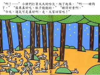 “啊！——”小豬們打著大大的哈欠，爬了起來。“啊——睡夠
了。”“蘋果真好吃，肚子飽飽的。”“睡得好香啊。”	
 
“今天，運氣可是真好啊。走，大家回家吧！”	
 
 