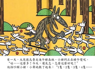 有一天，大灰狼烏魯走進午睡森林。小豬們正在睡午覺呢。	
 
	
 	
 	
 	
 	
 “哇——這麼多！今天，運氣怎、怎麼這麼好呢！”	
 
	
 	
 	
 	
 	
 他怕吵醒小豬，小聲地數了起來：“1隻，2隻，3隻，4隻…⋯…⋯	
 
 