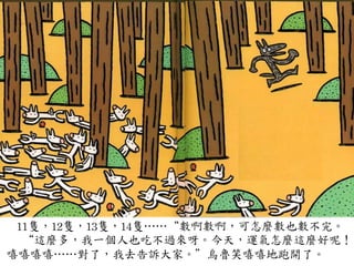 11隻，12隻，13隻，14隻…⋯…⋯“數啊數啊，可怎麼數也數不完。	
 
	
 	
 	
 	
 “這麼多，我一個人也吃不過來呀。今天，運氣怎麼這麼好呢！
嘻嘻嘻嘻…⋯…⋯對了，我去告訴大家。”烏魯笑嘻嘻地跑開了。	
 
 