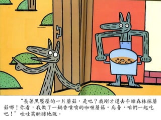 “長著黑壓壓的一片蘑菇，是吧？我剛才還去午睡森林採蘑
菇哪！你看，我做了一鍋香噴噴的咖喱蘑菇。烏魯，咱們一起吃
吧！”哇哇笑眯眯地說。	
 
 