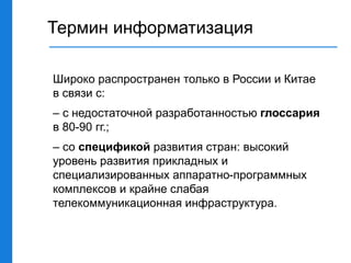 Термин информатизация
Широко распространен только в России и Китае
в связи с:
– с недостаточной разработанностью глоссария
в 80-90 гг.;
– со спецификой развития стран: высокий
уровень развития прикладных и
специализированных аппаратно-программных
комплексов и крайне слабая
телекоммуникационная инфраструктура.
 