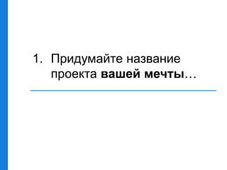 1. Придумайте название
проекта вашей мечты…
 