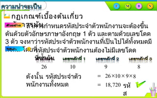 กฏเกณฑ์เบื้องต้นเกี่ยวกฏเกณฑ์เบื้องต้นเกี่ยว
กับการนับกับการนับถ้าการกำาหนดรหัสประจำาตัวพนักงานจะต้องขึ้น
ต้นด้วยตัวอักษรภาษาอังกฤษ 1 ตัว และตามด้วยเลขโดด
3 ตัว จงหาว่ารหัสประจำาตัวพนักงานที่เป็นไปได้ทั้งหมดมี
กี่รหัส โดยที่รหัสประจำาตัวพนักงานต้องไม่มีเลขโดด
ที่ซำ้ากัน
26 10 9 8
ดังนั้น รหัสประจำาตัว
พนักงานทั้งหมด
= 26 ×
= 18,720 รหั
ส
10 × 9×8
 