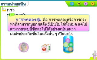 การการ
ทดลองสุ่มทดลองสุ่ม
การทดลองสุ่ม คือ การทดลองหรือการกระ
ทำาที่สามารถบอกผลลัพธ์เป็นไปได้ทั้งหมด แต่ไม่
สามารถระบุชี้ชัดลงไปได้อย่างแน่นอนว่า
ผลลัพธ์จะเกิดขึ้นในครั้งนั้น ๆ เป็นอะไร
 