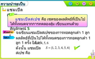 แซมเปิลแซมเปิล
สเปซสเปซ
แซมเปิลสเปซ คือ เซตของผลลัพธ์ที่เป็นไป
ได้ทั้งหมดจากการทดลองสุ่ม เขียนแทนด้วย
สัญลักษณ์ S
จงเขียนแซมเปิลสเปซของการทอดลูกเต๋า 1 ลูก
1 ครั้ง ผลลัพธ์ที่เป็นไปได้ทั้งหมดของการทอดลูกเต๋า 1
ลูก 1 ครั้ง ได้แก่1, 2, 3, 4, 5, 6
ดังนั้น แซมเปิล
สเปซ คือ
{1, 2, 3, 4, 5, 6}S =
 