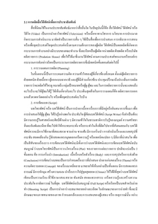 2.2 การผลิตสื่อวีดีทัศน์เพื่อการประชาสัมพันธ์
สื่อที่นิยมใช้ในงานประชาสัมพันธ์มากกว่าสื่ออื่นใด ในปัจจุบันนี้ก็คือ สื่อวีดีทัศน์ วีดีทัศน์ หรือ
วิดีโอ (Video) เป็นการนาเอาโทรทัศน์ (Television) หรือเนื้อหาทางวิชาการ นโยบาย การประมวล
กิจกรรมการดาเนินงาน มาจัดทาเป็นรายการสั้น ๆ ใช้เป็นสื่อเพื่อการนาเสนอ การอธิบาย การสอน
หรือเพื่อจุดประสงค์ใดจุดประสงค์หนึ่งตามความต้องการของผู้ผลิต วีดีทัศน์เป็นผลผลิตที่เกิดจาก
กระบวนการทางานอย่างมีระบบของคณะทางาน ซึ่งจะเรียกเป็นผู้ผลิต หน่วยผลิต ฝ่ายผลิต หรือบริษัท
ผลิตรายการ (Prodution House) เพื่อให้ได้มาซึ่งงานวีดีทัศน์ ตามความประสงค์ของงานหรือองค์กร
กระบวนการดังกล่าวเรียกเป็นกระบวนการผลิตรายการซึ่งมีเทคนิคขั้นตอนดังต่อไปนี้
1. การวางแผนการผลิต (Planning)
ในขั้นตอนนี้เป็นการระดมความคิด ความเข้าใจของผู้ที่เกี่ยวข้องทั้งหมด ตั้งแต่ผู้ผลิตรายการ
ฝ่ายเทคนิค ฝ่ายเนื้อหา ผู้ออกแบบฉากเวที และผู้ที่มีส่วนเกี่ยวข้อง ประชุมปรึกษาถึงประเด็นการผลิต
รายการว่าจะผลิตให้ใครดู หมายถึง กลุ่มเป้ าหมายหรือผู้ดู ผู้ชม และในการผลิตรายการนั้นจะแสดงถึง
อะไรบ้าง จะให้ผู้ชมได้รู้ ได้เห็นเกี่ยวกับอะไร ประเด็นสุดท้ายในการวางแผนก็คือ ผลิตรายการออก
มาแล้วคาดหวังผลอย่างไร หรือเพื่อจุดประสงค์อะไรบ้าง
2. การเขียนบท (Script)
บทโทรทัศน์ หรือ บทวีดีทัศน์ เป็นการนาเอาเนื้อหาเรื่องราวที่มีอยู่หรือจินตนาการขึ้นมา เพื่อ
การนาเสนอให้ผู้ดู ผู้ชม ได้รับรู้อย่างพอใจ ประทับใจ ผู้เขียนบทวีดีทัศน์ (Script Writer) จึงจาเป็นต้อง
มีความรอบรู้ในศาสตร์และศิลป์ด้านต่าง ๆ มีความเข้าใจในธรรมชาติการรับรู้ของมนุษย์ความศรัทธา
สิ่งละอันพันละน้อย ที่จะไปทาให้กระทบกระทั่ง หรือกระทาในสิ่งที่ผิดไปจากที่สังคมยอมรับ บทวีดี
ทัศน์ควรจะมีการใช้ภาษาที่สละสลวย ชวนอ่าน ชวนฟัง มีการเกริ่นนา การดาเนินเรื่องและบทสรุปที่
กระชับ สอดคล้องกัน รู้จักสอดแทรกมุขตลกเกร็ดความรู้ หรือเทคนิคแปลก ๆ มีลีลาที่น่าสนใจ เพื่อ
เป็นสีสันของเรื่องราว การเขียนบทวีดีทัศน์จะมีทั้งการร่างบทวีดีทัศน์และการเขียนบทวีดีทัศน์ฉบับ
สมบูรณ์ ร่างบทโทรทัศน์เป็นการวางโครงเรื่อง (Plot) ของรายการแต่ละรายการ ปกติจะแบ่งเป็น 3
ขั้นตอน คือ การเกริ่นนา (Introduction) เนื้อเรื่องหรือตัวเรื่อง (Body) และการสรุปหรือการส่งท้าย
(Conclusion) การเขียนร่างบทจะเป็นการกาหนดเรื่องราวที่นาเสนอ นาเอาแก่นของเรื่อง (Theme) หรือ
ความคิดรวบยอด (Concept) ของเรื่องมาคลี่คลาย มาขยายให้เห็นอย่างเป็นขั้นตอน มีการสอดแทรก
อารมณ์ มีการหักมุม สร้างความฉงน นาเรื่องราวไปสู่จุดสุดยอด (Climax) ให้ได้ดีที่สุดร่างบทวีดิทัศน์
เขียนเป็นความเรียง ที่ใช้ภาษาสละสลวย ทันสมัย สอดแทรกสาระ เกร็ดความรู้และสร้างความ
ประทับใจ อาลัยอาวรณ์ ในที่สุด บทวีดีทัศน์ฉบับสมบูรณ์ (Full Script) หรือเรียกเป็นบทสาหรับถ่าย
ทา (Shooting Script) เป็นการนาเอาร่างบทมาขยายอย่างละเอียด ในลักษณะของการถ่ายทา ซึ่งจะมี
ลักษณะของภาพขนาดของภาพ กาหนดกล้องและการแสดงของผู้แสดง หรือ เหตุการณ์นั้น อย่าง
 