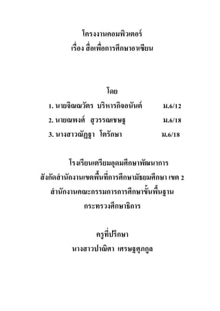 โครงงานคอมพิวเตอร์
เรื่อง สื่อเพื่อการศึกษาอาเซียน
โดย
1. นายจิณณวัตร บริหารกิจอนันต์ ม.6/12
2. นายณพงศ์ สุวรรณเชษฐ ม.6/18
3. นางสาวณัฏฐา โตรักษา ม.6/18
โรงเรียนเตรียมอุดมศึกษาพัฒนาการ
สังกัดสานักงานเขตพื้นที่การศึกษามัธยมศึกษา เขต 2
สานักงานคณะกรรมการการศึกษาขั้นพื้นฐาน
กระทรวงศึกษาธิการ
ครูที่ปรึกษา
นางสาวปาณิศา เศรษฐศุภกูล
 
