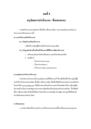 บทที่ 5
สรุปผลการดาเนินงาน / ข้อเสนอแนะ
การจัดทาโครงงานคอมพิวเตอร์ สื่อเพื่อการศึกษาอาเซียน สามารถสรุปผลการดาเนินงาน
โครงงานและข้อเสนอแนะ ดังนี้
5.1 การดาเนินงานจัดทาโครงงาน
5.1.1 วัตถุประสงค์ของโครงงาน
1.เพื่อให้ความรู้แก่ผู้ที่สนใจเกี่ยวกับประชาคมอาเซียน
5.1.2 วัสดุ อุปกรณ์ เครื่องมือหรือโปรแกรมที่ใช้ในการพัฒนาโครงงาน
1. เครื่องคอมพิวเตอร์พร้อมเชื่อมต่อระบบเครือข่ายอินเทอร์เน็ต
2. ซอฟต์แวร์
- โปรแกรม Final cut pro
- โปรแกรม Motion 5
- โปรแกรม Adobe sound booth cs5
5.2 สรุปผลการดาเนินงานโครงงาน
การดาเนินงานโครงงานนี้บรรลุวัตถุประสงค์ที่ได้กาหนดไว้คือ เพื่อเป็นสื่อให้ความรู้แก่ผู้ที่
สนใจเกี่ยวกับประชาคมอาเซียน สื่อเพื่อการศึกษาอาเซียน เป็นสื่อวีดีทัศน์นาเสนอผ่านระบบเครือข่าย
อินเทอร์เน็ต www.youtupe.com ที่มีทั้งภาพและเสียงสร้างความสนใจช่วยพัฒนาให้ความรู้ของผู้ชม
มีความเข้าใจ เห็นความสาคัญของประชาคมอาเซียนที่จะเข้ามามีบทบาทในประเทศไทย สื่อวีดีทัศน์
เพื่อการศึกษาอาเซียน จึงเป็นสื่อที่มีประโยชน์ เป็นการนาซอฟต์แวร์มาพัฒนาประยุกต์ใช้ได้อย่างมี
ประสิทธิภาพและเกิดประโยชน์
5.3 ข้อเสนอแนะ
1. ควรมีการจัดทาเนื้อหาของโครงงานให้หลากหลายและมีเนื้อหาที่ออกมาหลายๆรูปแบบ
 