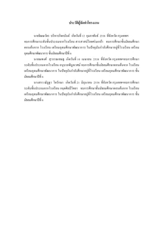 ประวัติผู้จัดทาโครงงาน
นายจิณณวัตร บริหารกิจอนันต์ เกิดวันที่ 12 กุมภาพันธ์ 2538 ที่จังหวัด กรุงเทพฯ
จบการศึกษาระดับชั้นประถมจากโรงเรียน สารสาสน์วิเทศร่มเกล้า จบการศึกษาชั้นมัธยมศึกษา
ตอนต้นจาก โรงเรียน เตรียมอุดมศึกษาพัฒนาการ ในปัจจุบันกาลังศึกษาอยู่ที่โรงเรียน เตรียม
อุดมศึกษาพัฒนาการ ชั้นมัธยมศึกษาปีที่ 6
นายณพงศ์ สุวรรณเชษฐ เกิดวันที่ 10 เมษายน 2538 ที่จังหวัด กรุงเทพฯจบการศึกษา
ระดับชั้นประถมจากโรงเรียน อนุบาลพิบูลเวศม์ จบการศึกษาชั้นมัธยมศึกษาตอนต้นจาก โรงเรียน
เตรียมอุดมศึกษาพัฒนาการ ในปัจจุบันกาลังศึกษาอยู่ที่โรงเรียน เตรียมอุดมศึกษาพัฒนาการ ชั้น
มัธยมศึกษาปีที่ 6
นางสาว ณัฏฐา โตรักษา เกิดวันที่ 21 มิถุนายน 2538 ที่จังหวัด กรุงเทพฯจบการศึกษา
ระดับชั้นประถมจากโรงเรียน กฤตศิลป์ วิทยา จบการศึกษาชั้นมัธยมศึกษาตอนต้นจาก โรงเรียน
เตรียมอุดมศึกษาพัฒนาการ ในปัจจุบันกาลังศึกษาอยู่ที่โรงเรียน เตรียมอุดมศึกษาพัฒนาการ ชั้น
มัธยมศึกษาปีที่ 6
 