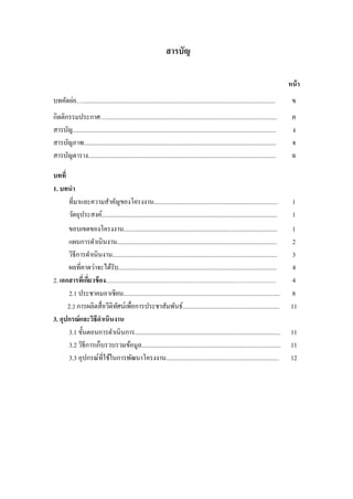 สารบัญ
หน้า
บทคัดย่อ…........................................................................................................................... ข
กิตติกรรมประกาศ…............................................................................................................. ค
สารบัญ.................................................................................................................................. ง
สารบัญภาพ........................................................................................................................... จ
สารบัญตาราง........................................................................................................................ ฉ
บทที่
1. บทนา
ที่มาและความสาคัญของโครงงาน............................................................................... 1
วัตถุประสงค์................................................................................................................ 1
ขอบเขตของโครงงาน.................................................................................................. 1
แผนการดาเนินงาน...................................................................................................... 2
วิธีการดาเนินงาน......................................................................................................... 3
ผลที่คาดว่าจะได้รับ..................................................................................................... 4
2. เอกสารที่เกี่ยวข้อง............................................................................................................................ 4
2.1 ประชาคมอาเซียน.................................................................................................... 8
2.2 การผลิตสื่อวีดิทัศน์เพื่อการประชาสัมพันธ์.............................................................. 11
3. อุปกรณ์และวิธีดาเนินงาน
3.1 ขั้นตอนการดาเนินการ............................................................................................. 11
3.2 วิธีการเก็บรวบรวมข้อมูล......................................................................................... 11
3.3 อุปกรณ์ที่ใช้ในการพัฒนาโครงงาน........................................................................ 12
 