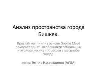 Анализ пространства города
Бишкек.
Простой мэппинг на основе Google Maps
помогает понять особенности социальных
и экономических процессов в масштабе
города.
автор: Эмиль Насритдинов (АУЦА)
 
