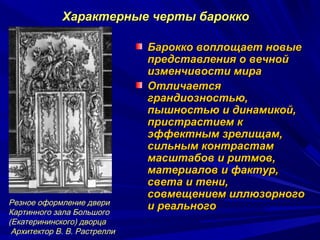 Характерные черты бароккоХарактерные черты барокко
Барокко воплощает новыеБарокко воплощает новые
представления о вечнойпредставления о вечной
изменчивости мираизменчивости мира
ОтличаетсяОтличается
грандиозностью,грандиозностью,
пышностью и динамикой,пышностью и динамикой,
пристрастием кпристрастием к
эффектным зрелищам,эффектным зрелищам,
сильным контрастамсильным контрастам
масштабов и ритмов,масштабов и ритмов,
материалов и фактур,материалов и фактур,
света и тени,света и тени,
совмещением иллюзорногосовмещением иллюзорного
и реальногои реальногоРезное оформление двери
Картинного зала Большого
(Екатерининского) дворца
Архитектор В. В. Растрелли
 