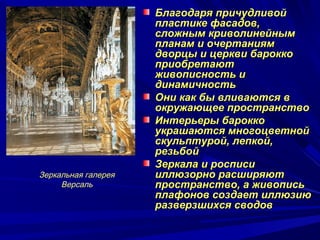 Благодаря причудливойБлагодаря причудливой
пластике фасадов,пластике фасадов,
сложным криволинейнымсложным криволинейным
планам и очертаниямпланам и очертаниям
дворцы и церкви бароккодворцы и церкви барокко
приобретаютприобретают
живописность иживописность и
динамичностьдинамичность
Они как бы вливаются вОни как бы вливаются в
окружающее пространствоокружающее пространство
Интерьеры бароккоИнтерьеры барокко
украшаются многоцветнойукрашаются многоцветной
скульптурой, лепкой,скульптурой, лепкой,
резьбойрезьбой
Зеркала и росписиЗеркала и росписи
иллюзорно расширяютиллюзорно расширяют
пространство, а живописьпространство, а живопись
плафонов создает иллюзиюплафонов создает иллюзию
разверзшихся сводовразверзшихся сводов
Зеркальная галерея
Версаль
 