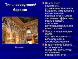 Типы сооруженийТипы сооружений
бароккобарокко
Для бароккоДля барокко
характерныхарактерны
усложненность планов,усложненность планов,
пышность интерьеров спышность интерьеров с
неожиданныминеожиданными
пространственными ипространственными и
световыми эффектами,световыми эффектами,
обилие кривых,обилие кривых,
пластичнопластично
изгибающихся линий иизгибающихся линий и
поверхностейповерхностей
Ясности классическихЯсности классических
формформ
противопоставляетсяпротивопоставляется
изощренность визощренность в
формообразованииформообразовании
В архитектуре широкоВ архитектуре широко
используютсяиспользуются
живопись, скульптура,живопись, скульптура,
окрашенныеокрашенные
поверхности стенповерхности стен
Петергоф
 