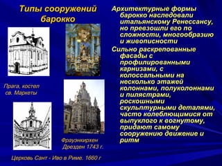 Типы сооруженийТипы сооружений
бароккобарокко
Архитектурные формыАрхитектурные формы
барокко наследовалибарокко наследовали
итальянскому Ренессансу,итальянскому Ренессансу,
но превзошли его поно превзошли его по
сложности, многообразиюсложности, многообразию
и живописностии живописности
Сильно раскрепованныеСильно раскрепованные
фасады сфасады с
профилированнымипрофилированными
карнизами, скарнизами, с
колоссальными наколоссальными на
несколько этажейнесколько этажей
колоннами, полуколоннамиколоннами, полуколоннами
и пилястрами,и пилястрами,
роскошнымироскошными
скульптурными деталями,скульптурными деталями,
часто колеблющимися отчасто колеблющимися от
выпуклого к вогнутому,выпуклого к вогнутому,
придают самомупридают самому
сооружению движение исооружению движение и
ритмритм
Прага, костел
св. Маркеты
Фрауэнкирхен
Дрезден 1743 г.
Церковь Сант - Иво в Риме. 1660 г
 