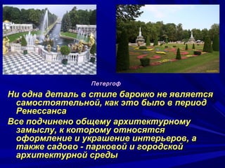 Ни одна деталь в стиле барокко не являетсяНи одна деталь в стиле барокко не является
самостоятельной, как это было в периодсамостоятельной, как это было в период
РенессансаРенессанса
Все подчинено общему архитектурномуВсе подчинено общему архитектурному
замыслу, к которому относятсязамыслу, к которому относятся
оформление и украшение интерьеров, аоформление и украшение интерьеров, а
также садово - парковой и городскойтакже садово - парковой и городской
архитектурной средыархитектурной среды
Петергоф
 