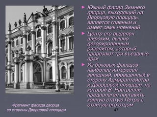 47
► Южный фасад ЗимнегоЮжный фасад Зимнего
дворца, выходящий надворца, выходящий на
Дворцовую площадь,Дворцовую площадь,
является главным иявляется главным и
имеет семь члененийимеет семь членений
► Центр его выделенЦентр его выделен
широким, пышношироким, пышно
декорированнымдекорированным
ризалитом, которыйризалитом, который
прорезают три въездныепрорезают три въездные
аркиарки
► Из боковых фасадовИз боковых фасадов
наиболее интересеннаиболее интересен
западный, обращенный взападный, обращенный в
сторону Адмиралтействасторону Адмиралтейства
и Дворцовой площади, наи Дворцовой площади, на
которой В. Растрелликоторой В. Растрелли
предполагал поставитьпредполагал поставить
конную статую Петра I,конную статую Петра I,
отлитую его отцомотлитую его отцомФрагмент фасада дворца
со стороны Дворцовой площади
 