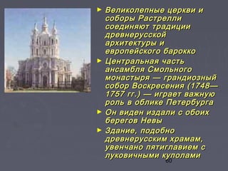 60
► Великолепные церкви иВеликолепные церкви и
соборы Растреллисоборы Растрелли
соединяют традициисоединяют традиции
древнерусскойдревнерусской
архитектуры иархитектуры и
европейского бароккоевропейского барокко
► Центральная частьЦентральная часть
ансамбля Смольногоансамбля Смольного
монастыря — грандиозныймонастыря — грандиозный
собор Воскресения (1748—собор Воскресения (1748—
1757 гг.) — играет важную1757 гг.) — играет важную
роль в облике Петербургароль в облике Петербурга
► Он виден издали с обоихОн виден издали с обоих
берегов Невыберегов Невы
► Здание, подобноЗдание, подобно
древнерусским храмам,древнерусским храмам,
увенчано пятиглавием сувенчано пятиглавием с
луковичными куполамилуковичными куполами
 