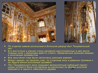 66
► По отделке самым роскошным в Большом дворце был ТанцевальныйПо отделке самым роскошным в Большом дворце был Танцевальный
залзал
► Его восточную и южную стены занимали расположенные в два ярусаЕго восточную и южную стены занимали расположенные в два яруса
ложные окна с зеркалами вместо стекол, обрамленные резными рамамиложные окна с зеркалами вместо стекол, обрамленные резными рамами
и золоченым орнаментоми золоченым орнаментом
► Все простенки тоже были заполнены резными рамамиВсе простенки тоже были заполнены резными рамами
► Вокруг зеркал, на панелях стен, по сторонам окон и дверных проемов иВокруг зеркал, на панелях стен, по сторонам окон и дверных проемов и
на падуге вился золоченый орнаментна падуге вился золоченый орнамент
► Пол Танцевального зала покрывал великолепный наборный паркет,Пол Танцевального зала покрывал великолепный наборный паркет,
узоры которого были составлены из различных по форме кусочковузоры которого были составлены из различных по форме кусочков
орехового и черного (эбенового) дереваорехового и черного (эбенового) дерева
 