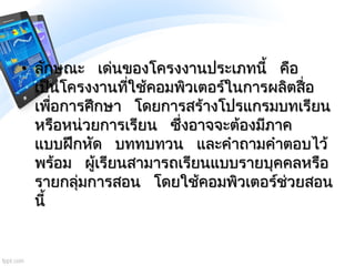 • ลักษณะ เด่นของโครงงานประเภทนี้ คือ
เป็นโครงงานที่ใช้คอมพิวเตอร์ในการผลิตสื่อ
เพื่อการศึกษา โดยการสร้างโปรแกรมบทเรียน
หรื...