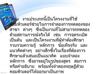 • โครง งานประเภทนี้เป็นโครงงานที่ใช้
คอมพิวเตอร์ช่วยในการจาลองการทดลองของ
สาขา ต่างๆ ซึ่งเป็นงานที่ไม่สามารถทดลอง
ด้วยสถาน...