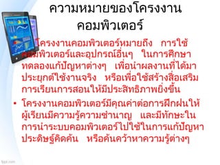 ความหมายของโครงงาน
คอมพิวเตอร์
• โครงงานคอมพิวเตอร์หมายถึง การใช้
คอมพิวเตอร์และอุปกรณ์อื่นๆ ในการศึกษา
ทดลองแก้ปัญหาต่างๆ...