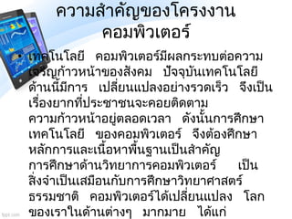 ความสาคัญของโครงงาน
คอมพิวเตอร์
• เทคโนโลยี คอมพิวเตอร์มีผลกระทบต่อความ
เจริญก้าวหน้าของสังคม ปัจจุบันเทคโนโลยี
ด้านนี้มีก...