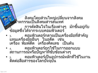• 1. สังคมโดยส่วนใหญ่เปลี่ยนจากสังคม
อุตสาหกรรมเป็นสังคมสารสนเทศ
• 2. การตัดสินใจในเรื่องต่างๆ มักขึ้นอยู่กับ
ข้อมูลซึ่งได...
