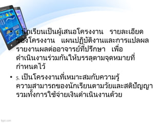 • 4. นักเรียนเป็นผู้เสนอโครงงาน รายละเอียด
ของโครงงาน แผนปฏิบัติงานและการแปลผล
รายงานผลต่ออาจารย์ที่ปรึกษา เพื่อ
ดาเนินงาน...