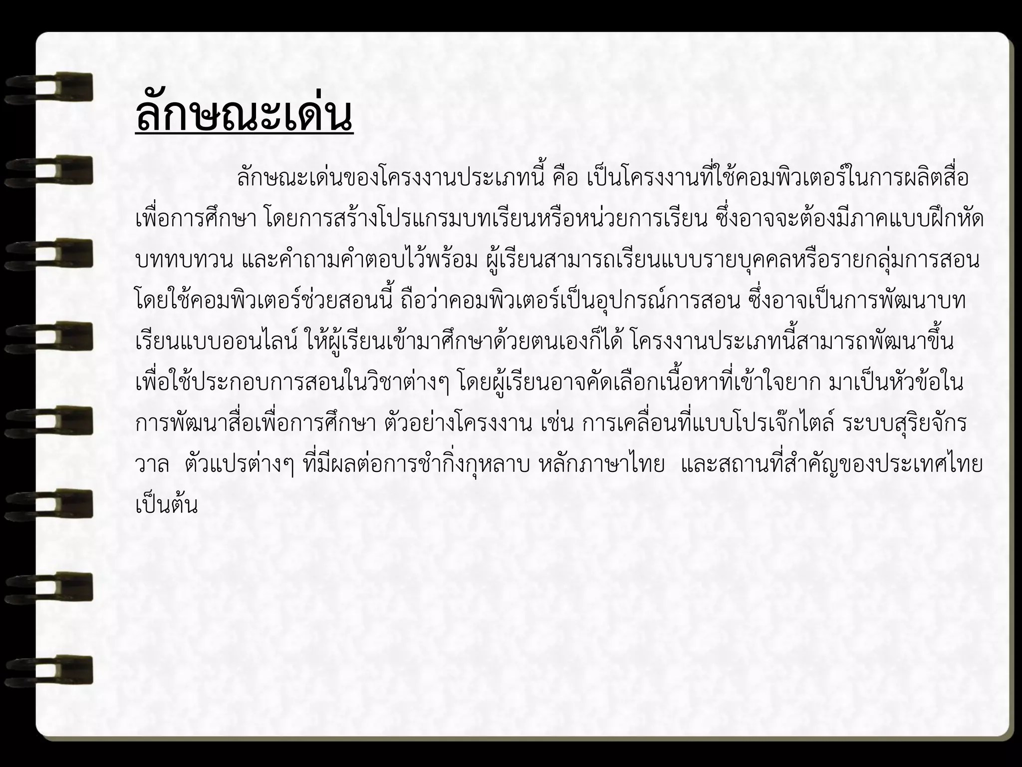 ลักษณะเด่น
ลักษณะเด่นของโครงงานประเภทนี้ คือ เป็นโครงงานที่ใช้คอมพิวเตอร์ในการผลิตสื่อ
เพื่อการศึกษา โดยการสร้างโปรแกรมบทเรียนหรือหน่วยการเรียน ซึ่งอาจจะต้องมีภาคแบบฝึกหัด
บททบทวน และคาถามคาตอบไว้พร้อม ผู้เรียนสามารถเรียนแบบรายบุคคลหรือรายกลุ่มการสอน
โดยใช้คอมพิวเตอร์ช่วยสอนนี้ ถือว่าคอมพิวเตอร์เป็นอุปกรณ์การสอน ซึ่งอาจเป็นการพัฒนาบท
เรียนแบบออนไลน์ ให้ผู้เรียนเข้ามาศึกษาด้วยตนเองก็ได้ โครงงานประเภทนี้สามารถพัฒนาขึ้น
เพื่อใช้ประกอบการสอนในวิชาต่างๆ โดยผู้เรียนอาจคัดเลือกเนื้อหาที่เข้าใจยาก มาเป็นหัวข้อใน
การพัฒนาสื่อเพื่อการศึกษา ตัวอย่างโครงงาน เช่น การเคลื่อนที่แบบโปรเจ๊กไตล์ ระบบสุริยจักร
วาล ตัวแปรต่างๆ ที่มีผลต่อการชากิ่งกุหลาบ หลักภาษาไทย และสถานที่สาคัญของประเทศไทย
เป็นต้น
 