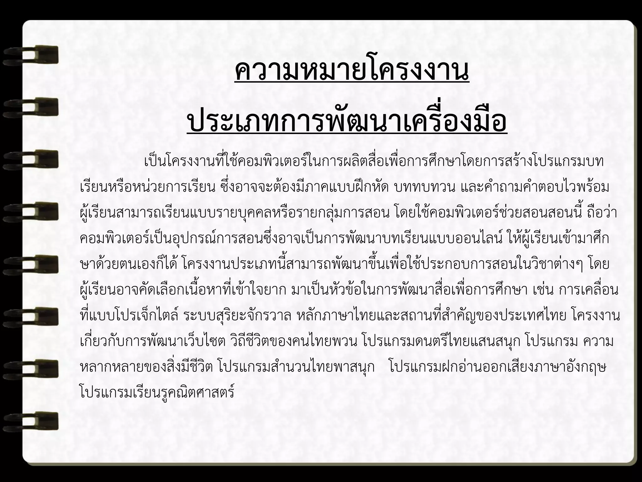 ความหมายโครงงาน
ประเภทการพัฒนาเครื่องมือ
เป็นโครงงานที่ใช้คอมพิวเตอร์ในการผลิตสื่อเพื่อการศึกษาโดยการสร้างโปรแกรมบท
เรียนหรือหน่วยการเรียน ซึ่งอาจจะต้องมีภาคแบบฝึกหัด บททบทวน และคาถามคาตอบไวพร้อม
ผู้เรียนสามารถเรียนแบบรายบุคคลหรือรายกลุ่มการสอน โดยใช้คอมพิวเตอร์ช่วยสอนสอนนี้ ถือว่า
คอมพิวเตอร์เป็นอุปกรณ์การสอนซึ่งอาจเป็นการพัฒนาบทเรียนแบบออนไลน์ ให้ผู้เรียนเข้ามาศึก
ษาด้วยตนเองก็ได้ โครงงานประเภทนี้สามารถพัฒนาขึ้นเพื่อใช้ประกอบการสอนในวิชาต่างๆ โดย
ผู้เรียนอาจคัดเลือกเนื้อหาที่เข้าใจยาก มาเป็นหัวข้อในการพัฒนาสื่อเพื่อการศึกษา เช่น การเคลื่อน
ที่แบบโปรเจ็กไตล์ ระบบสุริยะจักรวาล หลักภาษาไทยและสถานที่สาคัญของประเทศไทย โครงงาน
เกี่ยวกับการพัฒนาเว็บไซต วิถีชีวิตของคนไทยพวน โปรแกรมดนตรีไทยแสนสนุก โปรแกรม ความ
หลากหลายของสิ่งมีชีวิต โปรแกรมสานวนไทยพาสนุก โปรแกรมฝกอ่านออกเสียงภาษาอังกฤษ
โปรแกรมเรียนรูคณิตศาสตร์
 