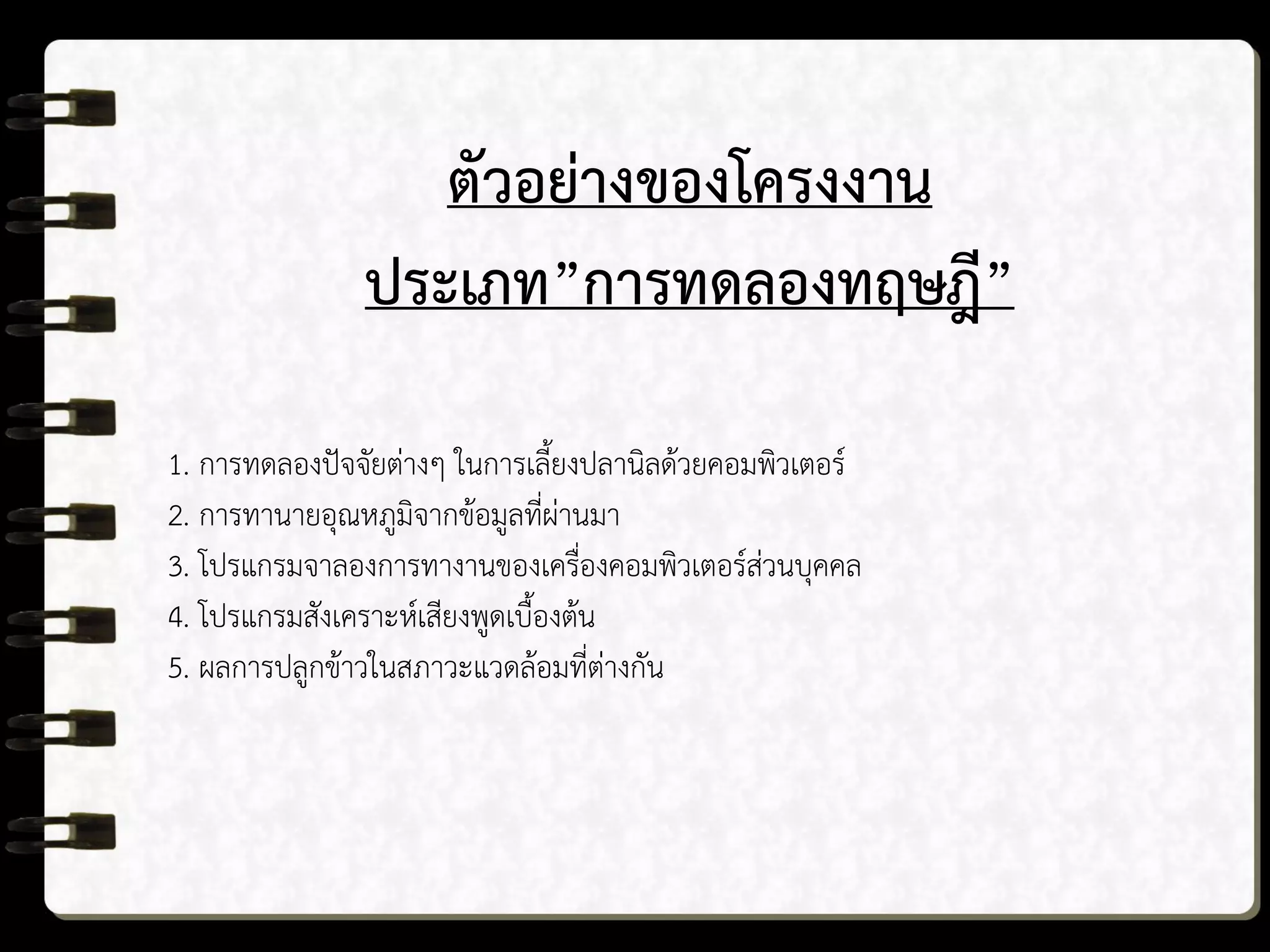 ตัวอย่างของโครงงาน
ประเภท”การทดลองทฤษฎี”
1. การทดลองปัจจัยต่างๆ ในการเลี้ยงปลานิลด้วยคอมพิวเตอร์
2. การทานายอุณหภูมิจากข้อมูลที่ผ่านมา
3. โปรแกรมจาลองการทางานของเครื่องคอมพิวเตอร์ส่วนบุคคล
4. โปรแกรมสังเคราะห์เสียงพูดเบื้องต้น
5. ผลการปลูกข้าวในสภาวะแวดล้อมที่ต่างกัน
 