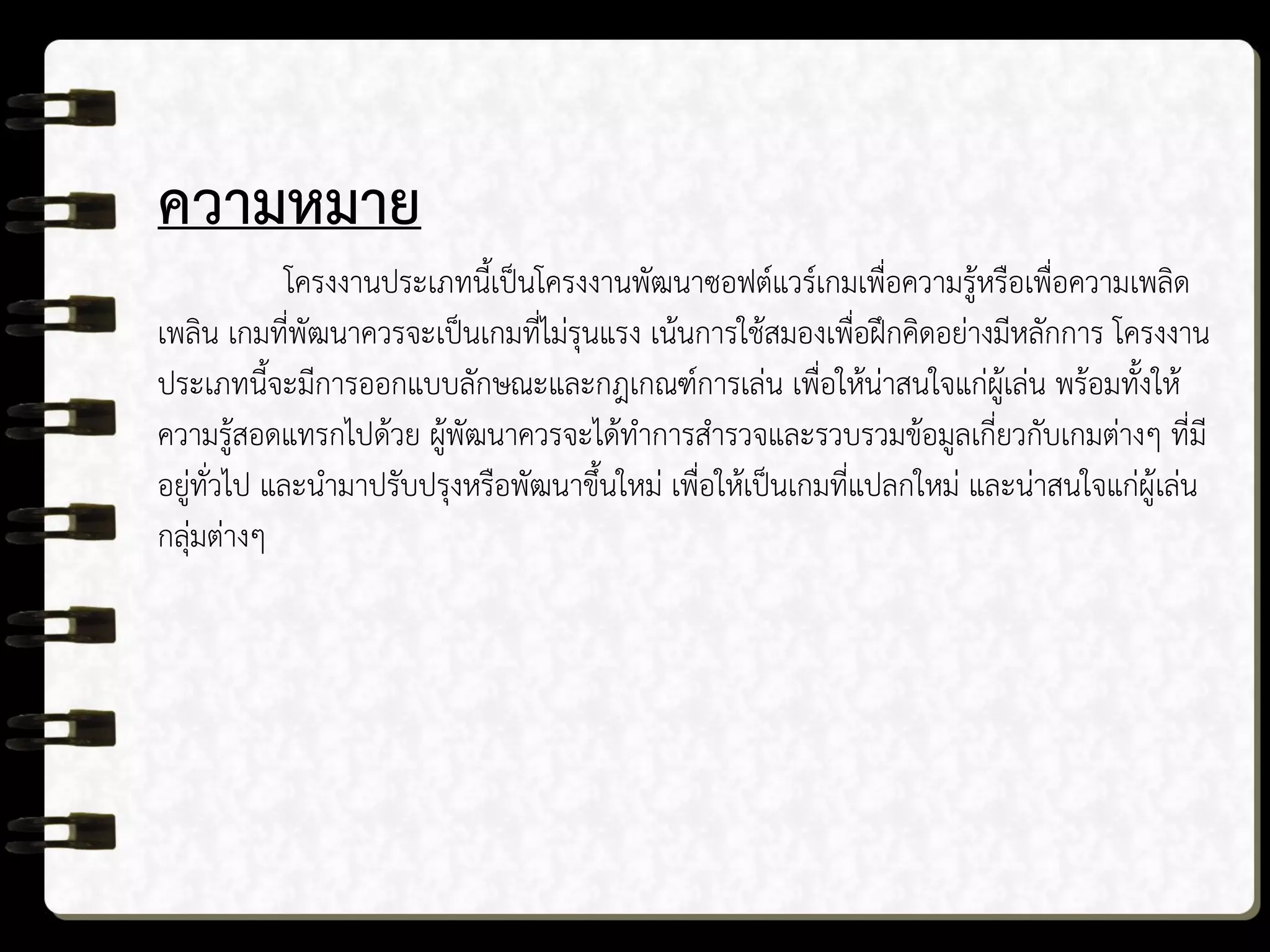 ความหมาย
โครงงานประเภทนี้เป็นโครงงานพัฒนาซอฟต์แวร์เกมเพื่อความรู้หรือเพื่อความเพลิด
เพลิน เกมที่พัฒนาควรจะเป็นเกมที่ไม่รุนแรง เน้นการใช้สมองเพื่อฝึกคิดอย่างมีหลักการ โครงงาน
ประเภทนี้จะมีการออกแบบลักษณะและกฎเกณฑ์การเล่น เพื่อให้น่าสนใจแก่ผู้เล่น พร้อมทั้งให้
ความรู้สอดแทรกไปด้วย ผู้พัฒนาควรจะได้ทาการสารวจและรวบรวมข้อมูลเกี่ยวกับเกมต่างๆ ที่มี
อยู่ทั่วไป และนามาปรับปรุงหรือพัฒนาขึ้นใหม่ เพื่อให้เป็นเกมที่แปลกใหม่ และน่าสนใจแก่ผู้เล่น
กลุ่มต่างๆ
 