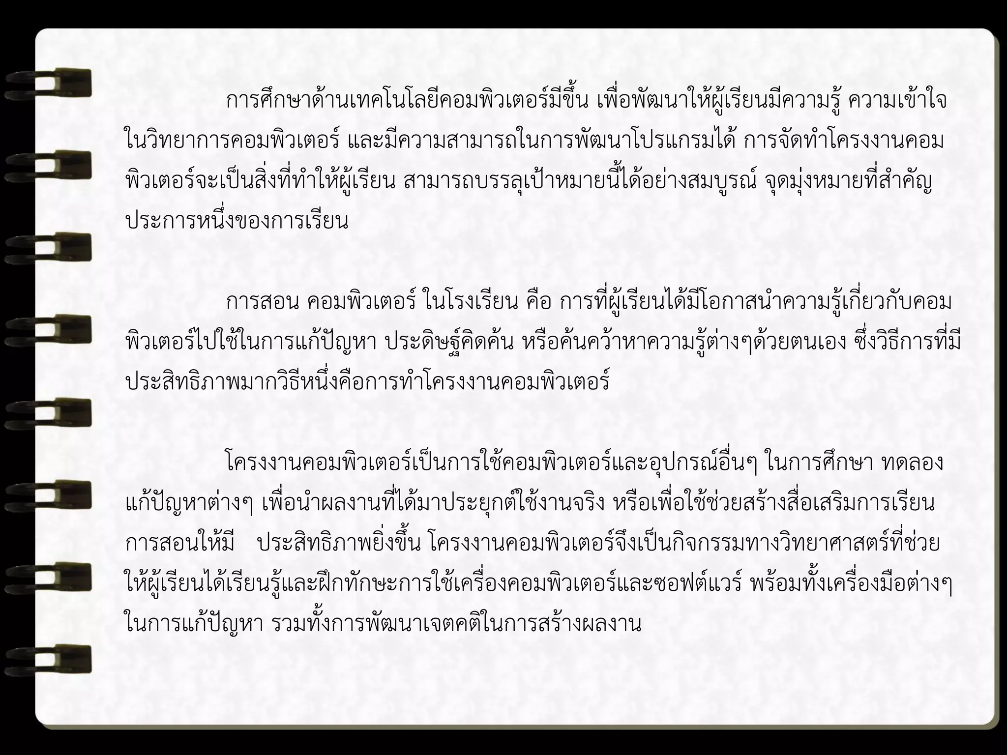 การศึกษาด้านเทคโนโลยีคอมพิวเตอร์มีขึ้น เพื่อพัฒนาให้ผู้เรียนมีความรู้ ความเข้าใจ
ในวิทยาการคอมพิวเตอร์ และมีความสามารถในการพัฒนาโปรแกรมได้ การจัดทาโครงงานคอม
พิวเตอร์จะเป็นสิ่งที่ทาให้ผู้เรียน สามารถบรรลุเป้าหมายนี้ได้อย่างสมบูรณ์ จุดมุ่งหมายที่สาคัญ
ประการหนึ่งของการเรียน
การสอน คอมพิวเตอร์ ในโรงเรียน คือ การที่ผู้เรียนได้มีโอกาสนาความรู้เกี่ยวกับคอม
พิวเตอร์ไปใช้ในการแก้ปัญหา ประดิษฐ์คิดค้น หรือค้นคว้าหาความรู้ต่างๆด้วยตนเอง ซึ่งวิธีการที่มี
ประสิทธิภาพมากวิธีหนึ่งคือการทาโครงงานคอมพิวเตอร์
โครงงานคอมพิวเตอร์เป็นการใช้คอมพิวเตอร์และอุปกรณ์อื่นๆ ในการศึกษา ทดลอง
แก้ปัญหาต่างๆ เพื่อนาผลงานที่ได้มาประยุกต์ใช้งานจริง หรือเพื่อใช้ช่วยสร้างสื่อเสริมการเรียน
การสอนให้มี ประสิทธิภาพยิ่งขึ้น โครงงานคอมพิวเตอร์จึงเป็นกิจกรรมทางวิทยาศาสตร์ที่ช่วย
ให้ผู้เรียนได้เรียนรู้และฝึกทักษะการใช้เครื่องคอมพิวเตอร์และซอฟต์แวร์ พร้อมทั้งเครื่องมือต่างๆ
ในการแก้ปัญหา รวมทั้งการพัฒนาเจตคติในการสร้างผลงาน
 