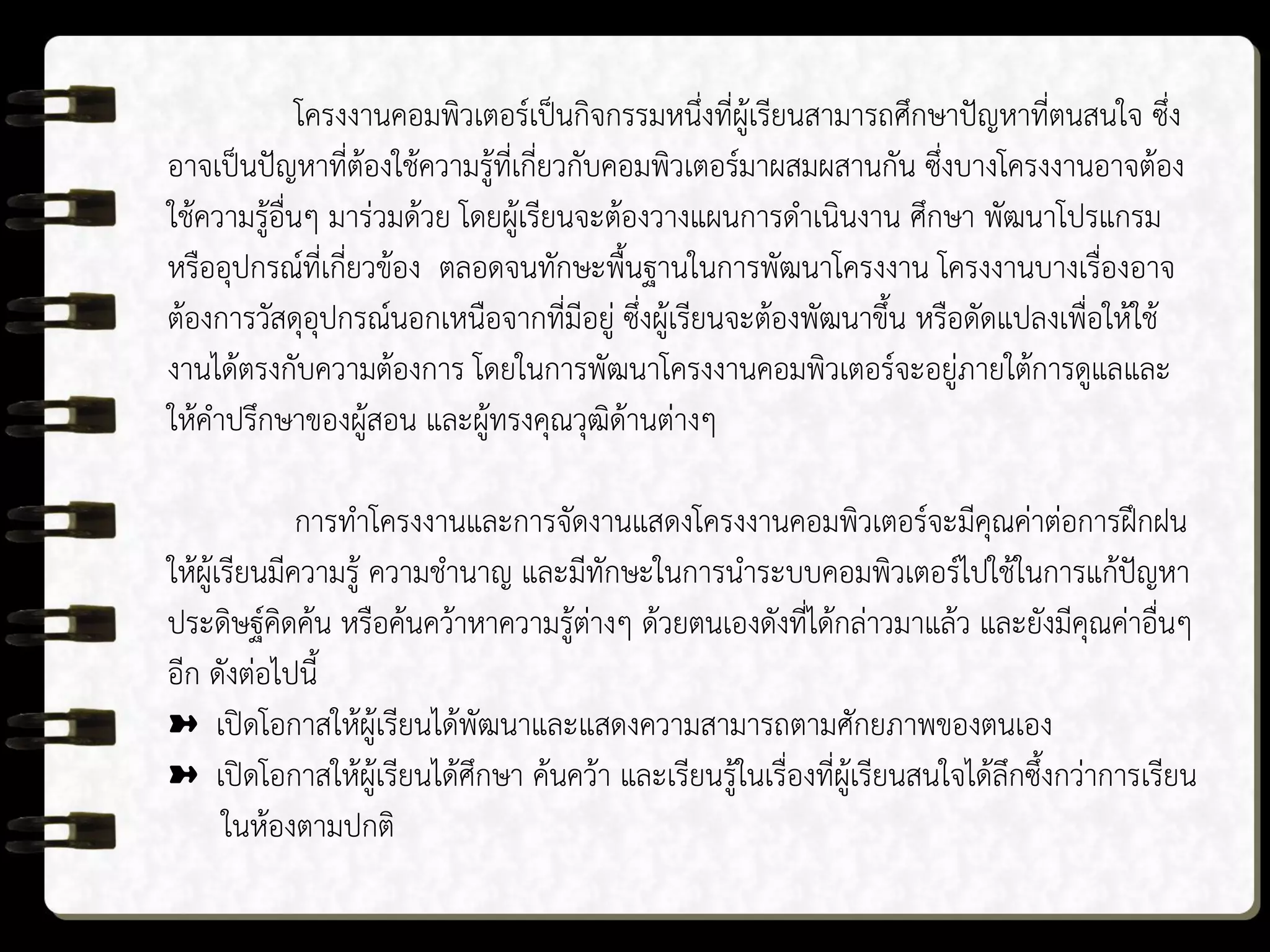 โครงงานคอมพิวเตอร์เป็นกิจกรรมหนึ่งที่ผู้เรียนสามารถศึกษาปัญหาที่ตนสนใจ ซึ่ง
อาจเป็นปัญหาที่ต้องใช้ความรู้ที่เกี่ยวกับคอมพิวเตอร์มาผสมผสานกัน ซึ่งบางโครงงานอาจต้อง
ใช้ความรู้อื่นๆ มาร่วมด้วย โดยผู้เรียนจะต้องวางแผนการดาเนินงาน ศึกษา พัฒนาโปรแกรม
หรืออุปกรณ์ที่เกี่ยวข้อง ตลอดจนทักษะพื้นฐานในการพัฒนาโครงงาน โครงงานบางเรื่องอาจ
ต้องการวัสดุอุปกรณ์นอกเหนือจากที่มีอยู่ ซึ่งผู้เรียนจะต้องพัฒนาขึ้น หรือดัดแปลงเพื่อให้ใช้
งานได้ตรงกับความต้องการ โดยในการพัฒนาโครงงานคอมพิวเตอร์จะอยู่ภายใต้การดูแลและ
ให้คาปรึกษาของผู้สอน และผู้ทรงคุณวุฒิด้านต่างๆ
การทาโครงงานและการจัดงานแสดงโครงงานคอมพิวเตอร์จะมีคุณค่าต่อการฝึกฝน
ให้ผู้เรียนมีความรู้ ความชานาญ และมีทักษะในการนาระบบคอมพิวเตอร์ไปใช้ในการแก้ปัญหา
ประดิษฐ์คิดค้น หรือค้นคว้าหาความรู้ต่างๆ ด้วยตนเองดังที่ได้กล่าวมาแล้ว และยังมีคุณค่าอื่นๆ
อีก ดังต่อไปนี้
➽ เปิดโอกาสให้ผู้เรียนได้พัฒนาและแสดงความสามารถตามศักยภาพของตนเอง
➽ เปิดโอกาสให้ผู้เรียนได้ศึกษา ค้นคว้า และเรียนรู้ในเรื่องที่ผู้เรียนสนใจได้ลึกซึ้งกว่าการเรียน
ในห้องตามปกติ
 