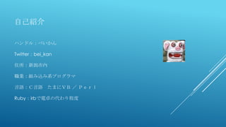 自己紹介
ハンドル：べいかん
Twitter：bei_kan
住所：新潟市内
職業：組み込み系プログラマ
言語：Ｃ言語 たまにＶＢ ／ Ｐｅｒｌ
Ruby：irbで電卓の代わり程度
 