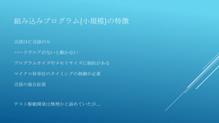 組み込みプログラム(小規模)の特徴
言語はＣ言語のみ
ハードウエアがないと動かない
プログラムサイズやメモリサイズに制約がある
マイクロ秒単位のタイミングの制御が必要
言語の独自拡張
テスト駆動開発は無理かと諦めていたが…
 