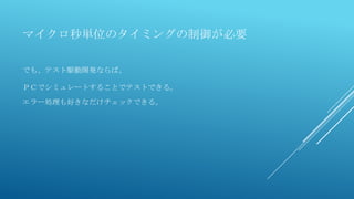 マイクロ秒単位のタイミングの制御が必要
でも、テスト駆動開発ならば、
ＰＣでシミュレートすることでテストできる。
エラー処理も好きなだけチェックできる。
 