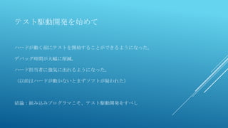 テスト駆動開発を始めて
ハードが動く前にテストを開始することができるようになった。
デバッグ時間が大幅に削減。
ハード担当者に強気に出れるようになった。
（以前はハードが動かないとまずソフトが疑われた）
結論：組み込みプログラマこそ、テスト駆動開発をすべし
 