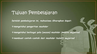 Tujuan Pembelajaran
Setelah pembelajaran ini, mahasiswa diharapkan dapat:
mengetahui pengertian mashdar
mengetahui berbagai pola (wazan) mashdar tsulatsi mujarrod
membuat contoh-contoh dari mashdar tsulatsi mujarrod