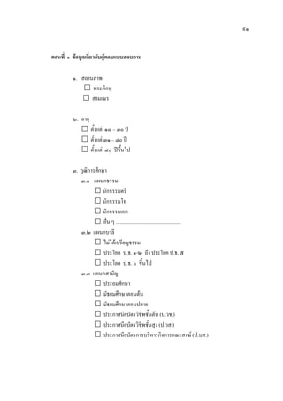 ๙๑
ตอนที่ ๑ ขอมูลเกี่ยวกับผูตอบแบบสอบถาม
๑. สถานภาพ
 พระภิกษุ
 สามเณร
๒. อายุ
 ตั้งแต ๑๘ – ๓๐ ป
 ตั้งแต ๓๑ – ๔๐ ป
 ตั้งแต ๔๐ ปขึ้นไป
๓. วุฒิการศึกษา
๓.๑ แผนกธรรม
 นักธรรมตรี
 นักธรรมโท
 นักธรรมเอก
 อื่น ๆ ....................................................
๓.๒ แผนกบาลี
 ไมไดเปรียญธรรม
 ประโยค ป.ธ. ๑-๒ ถึง ประโยค ป.ธ. ๕
 ประโยค ป.ธ. ๖ ขึ้นไป
๓.๓ แผนกสามัญ
 ประถมศึกษา
 มัธยมศึกษาตอนตน
 มัธยมศึกษาตอนปลาย
 ประกาศนียบัตรวิชีพชั้นตน (ป.วช.)
 ประกาศนียบัตรวิชีพชั้นสูง (ป.วส.)
 ประกาศนียบัตรการบริหารกิจการคณะสงฆ (ป.บส.)
 