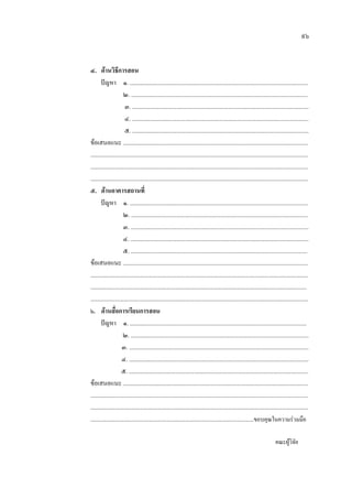 ๙๖
๔. ดานวิธีการสอน
ปญหา ๑. ..........................................................................................................................
๒. .........................................................................................................................
๓. .........................................................................................................................
๔. .........................................................................................................................
๕. .........................................................................................................................
ขอเสนอแนะ ...............................................................................................................................
.....................................................................................................................................................
.....................................................................................................................................................
.....................................................................................................................................................
๕. ดานอาคารสถานที่
ปญหา ๑. ..........................................................................................................................
๒. .........................................................................................................................
๓. ..........................................................................................................................
๔. ..........................................................................................................................
๕. .........................................................................................................................
ขอเสนอแนะ ...............................................................................................................................
.....................................................................................................................................................
....................................................................................................................................................
.....................................................................................................................................................
๖. ดานสื่อการเรียนการสอน
ปญหา ๑. .........................................................................................................................
๒. ..........................................................................................................................
๓. ...........................................................................................................................
๔. ...........................................................................................................................
๕. ...........................................................................................................................
ขอเสนอแนะ ...............................................................................................................................
.....................................................................................................................................................
.....................................................................................................................................................
................................................................................................................ขอบคุณในความรวมมือ
คณะผูวิจัย
 