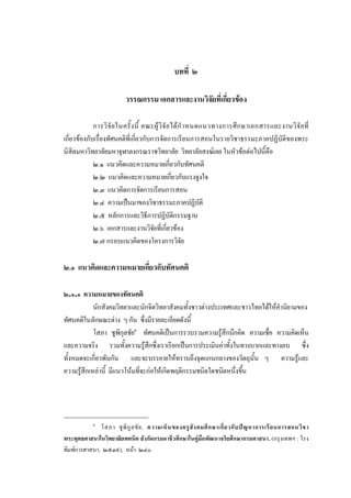 บทที่ ๒
วรรณกรรม เอกสารและงานวิจัยที่เกี่ยวของ
การวิจัยในครั้งนี้ คณะผูวิจัยไดกําหนดแนวทางการศึกษาเอกสารและงานวิจัยที่
เกี่ยวของกับเรื่องทัศนคติที่เกี่ยวกับการจัดการเรียนการสอนในรายวิชาธรรมะภาคปฏิบัติของพระ
นิสิตมหาวิทยาลัยมหาจุฬาลงกรณราชวิทยาลัย วิทยาลัยสงฆเลย ในหัวขอตอไปนี้คือ
๒.๑ แนวคิดและความหมายเกี่ยวกับทัศนคติ
๒.๒ แนวคิดและความหมายเกี่ยวกับแรงจูงใจ
๒.๓ แนวคิดการจัดการเรียนการสอน
๒.๔ ความเปนมาของวิชาธรรมะภาคปฏิบัติ
๒.๕ หลักการและวิธีการปฏิบัติกรรมฐาน
๒.๖ เอกสารและงานวิจัยที่เกี่ยวของ
๒.๗ กรอบแนวคิดของโครงการวิจัย
๒.๑ แนวคิดและความหมายเกี่ยวกับทัศนคติ
๒.๑.๑ ความหมายของทัศนคติ
นักสังคมวิทยาและนักจิตวิทยาสังคมทั้งชาวตางประเทศและชาวไทยไดใหคํานิยามของ
ทัศนคติในลักษณะตาง ๆ กัน ซึ่งมีรายละเอียดดังนี้
โสภา ชูพิกุลชัย๑
ทัศนคติเปนการรวบรวมความรูสึกนึกคิด ความเชื่อ ความคิดเห็น
และความจริง รวมทั้งความรูสึกซึ่งเราเรียกเปนการประเมินคาทั้งในทางบวกและทางลบ ซึ่ง
ทั้งหมดจะเกี่ยวพันกัน และจะบรรยายใหทราบถึงจุดแกนกลางของวัตถุนั้น ๆ ความรูและ
ความรูสึกเหลานี้ มีแนวโนมที่จะกอใหเกิดพฤติกรรมชนิดใดชนิดหนึ่งขึ้น
๑
โสภา ชูพิกูลชัย, ความเห็นของครูสังคมศึกษาเกี่ยวกับปญหาการเรียนการสอนวิชา
พระพุทธศาสนาในวิทยาลัยเทคนิค สังกัดกรมอาชีวศึกษาในคูมือพัฒนาจริยศึกษากรมศาสนา. (กรุงเทพฯ : โรง
พิมพการศาสนา, ๒๕๓๙), หนา ๒๔๐.
 