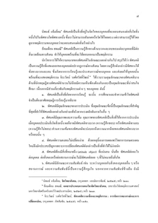๗
นิพนธ แจงเอี่ยม๑
ทัศนคติเปนสิ่งที่อยูในจิตใจของบุคคลที่จะตอบสนองตอสิ่งใดสิ่ง
หนึ่งไปในทิศทางใดทิศทางหนึ่ง ซึ่งเราไมสามารถสังเกตหรือวัดไดโดยตรง แตเราสามารถรูไดโดย
ดูจากพฤติกรรมของบุคคลวาจะตอบสนองตอสิ่งเราอยางไร
ออมเดือน สดมณี๒
ทัศนคติเปนความรูสึกทางดานบวกและลบของแตละบุคคลที่มีตอ
สิ่งแวดลอมทางสังคม ทําใหบุคคลพรอมที่จะโตตอบออกมาเปนพฤติกรรม
นักวิชาการไดใหความหมายของทัศนคติในลักษณะแตกตางกันไป สรุปไดวา ทัศนคติ
เปนความรูสึกที่แสดงออกของบุคคลตอปรากฏการณทางสังคม โดยความรูสึกดังกลาวมีทิศทางได
ทั่งทางบวกและลบ ซึ่งเกิดจากการเรียนรูและประสบการณของบุคคล และสงผลใหบุคคลนั้น
พรอมที่จะแสดงพฤติกรรม จิระวัตน วงศสวัสดิ์วัฒน ๓
ไดรวบรวมคุณลักษณะของทัศนคติบาง
ดานที่นักทฤษฎีทางทัศนคติจํานวนไมนอยมีความเห็นพองตองกันและเปนคุณลักษณะที่นาสนใจ
ศึกษา เนื่องจากมีสวนเกี่ยวพันกับพฤติกรรมตาง ๆ ของบุคคล ดังนี้
๑. ทัศนคติเปนสิ่งที่เกิดจากการเรียนรู ฉะนั้น การศึกษาและทําความเขาใจทัศนคติ
จําเปนตองอาศัยทฤษฎีการเรียนรูมาอธิบาย
๒. ทัศนคติมีคุณลักษณะของการประเมิน ซึ่งคุณลักษณะขอนี้เปนคุณลักษณะที่สําคัญ
ที่สุดที่ทําใหทัศนคติแตกตางกันอยางแทจริงจากแรงผลักดันภายในอื่น ๆ
๓. ทัศนคติมีคุณภาพและความเขม คุณภาพของทัศนคติเปนสิ่งที่ไดจากการประเมิน
เมื่อบุคคลประเมินสิ่งใดสิ่งหนึ่ง ผลก็อาจมีทัศนคติทางบวก (ความรูสึกชอบ) หรือทัศนคติทางลบ
(ความรูสึกไมชอบ) สวนความเขมของทัศนคติจะบงบอกถึงความมากนอยของทัศนคติทางบวก
หรือลบนั้น ๆ
๔. ทัศนคติความคงทนไมเปลี่ยนงาย ดวยเหตุนี้เองการเผยแพรวิทยาการเกษตรแผน
ใหมจึงมักประสบปญหาเพราะการเปลี่ยนทัศนคติดังกลาวเปนสิ่งที่ทําไดไมงายนัก
๕. ทัศนคติตองมีสิ่งที่หมายถึง (attitude object) ที่แนนอน นั่นคือ ทัศนคติตออะไร
ตอบุคคล ตอสิ่งของหรือตอสถานการณจะไมมีทัศนคติลอย ๆ ที่ไมหมายถึงสิ่งใด
๖. ทัศนคติมีลักษณะความสัมพันธ เชน ระหวางบุคคลกับสิ่งของบุคคลอื่น ๆ หรือ
สถานการณ และความสัมพันธนี้เปนความรูสึกจูงใจ นอกจากความสัมพันธขางตน ยังมี
๑
นิพนธ แจงเอี่ยม, จิตวิทยาสังคม, (กรุงเทพฯ : เอกมัยการพิมพ, ๒๕๒๕), หนา ๒๓๐.
๒
ออมเดือน สดมณี, เอกสารประกอบการสอนวิชาจิตวิทยาสังคม, (สถาบันวิจัยพฤติกรรมศาสตร
มหาวิทยาลัยศรีนครินทรวิโรฒประสานมิตร, ๒๕๒๙), หนา ๒๑๓.
๓
จิระวัฒน วงศสวัสดิ์วัฒน, ทัศนคติความเชื่อและพฤติกรรม : การจัดการพยากรณและการ
เปลี่ยนแปลง, (กรุงเทพฯ : อัสสัมชัน, ๒๕๔๗), หนา ๓๕๐.
 