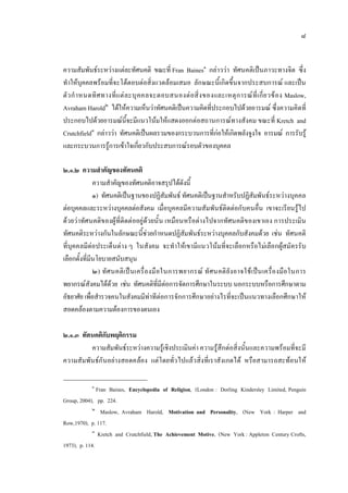 ๘
ความสัมพันธระหวางแตละทัศนคติ ขณะที่ Fran Baines๑
กลาววา ทัศนคติเปนภาวะทางจิต ซึ่ง
ทําใหบุคคลพรอมที่จะโตตอบตอสิ่งแวดลอมเสมอ ลักษณะนี้เกิดขึ้นจากประสบการณ และเปน
ตัวกําหนดทิศทางที่แตละบุคคลจะตอบสนองตอสิ่งของและเหตุการณที่เกี่ยวของ Maslow,
Avraham Harold๒
ไดใหความเห็นวาทัศนคติเปนความคิดที่ประกอบไปดวยอารมณ ซึ่งความคิดที่
ประกอบไปดวยอารมณนี้จะมีแนวโนมใหแสดงออกตอสถานการณทางสังคม ขณะที่ Kretch and
Crutchfield๓
กลาววา ทัศนคติเปนผลรวมของกระบวนการที่กอใหเกิดพลังจูงใจ อารมณ การรับรู
และกระบวนการรูการเขาใจเกี่ยวกับประสบการณรอบตัวของบุคคล
๒.๑.๒ ความสําคัญของทัศนคติ
ความสําคัญของทัศนคติอาจสรุปไดดังนี้
๑) ทัศนคติเปนฐานของปฏิสัมพันธ ทัศนคติเปนฐานสําหรับปฏิสัมพันธระหวางบุคคล
ตอบุคคลและระหวางบุคคลตอสังคม เมื่อบุคคลมีความสัมพันธติดตอกับคนอื่น เขาจะเรียนรูไป
ดวยวาทัศนคติของผูที่ติดตออยูดวยนั้น เหมือนหรือตางไปจากทัศนคติของเขาเอง การประเมิน
ทัศนคติระหวางกันในลักษณะนี้ชวยกําหนดปฏิสัมพันธระหวางบุคคลกับสังคมดวย เชน ทัศนคติ
ที่บุคคลมีตอประเด็นตาง ๆ ในสังคม จะทําใหเขามีแนวโนมที่จะเลือกหรือไมเลือกผูสมัครรับ
เลือกตั้งที่มีนโยบายสนับสนุน
๒) ทัศนคติเปนเครื่องมือในการพยากรณ ทัศนคติยังอาจใชเปนเครื่องมือในการ
พยากรณสังคมไดดวย เชน ทัศนคติที่มีตอการจัดการศึกษาในระบบ นอกระบบหรือการศึกษาตาม
อัธยาศัย เพื่อสํารวจคนในสังคมมีทาทีตอการจักการศึกษาอยางไรที่จะเปนแนวทางเลือกศึกษาให
สอดคลองตามความตองการของตนเอง
๒.๑.๓ ทัศนคติกับพฤติกรรม
ความสัมพันธระหวางความรูเชิงประเมินคา ความรูสึกตอสิ่งนั้นและความพรอมที่จะมี
ความสัมพันธกันอยางสอดคลอง แตโดยทั่วไปแลวสิ่งที่เราสังเกตได หรือสามารถสะทอนให
๑
Fran Baines, Encyclopedia of Religion, (London : Dorling Kindersley Limited, Penguin
Group, 2004), pp. 224.
๒
Maslow, Avraham Harold, Motivation and Personality, (New York : Harper and
Row,1970), p. 117.
๓
Kretch and Crutchfield, The Achievement Motive, (New York : Appleton Century Crofts,
1973), p. 114.
 