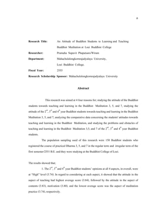 ค
Research Title: An Attitude of Buddhist Students to Learning and Teaching
Buddhist Meditation at Loei Buddhist College
Researcher: Pramaha Supavit Phapatsaro/Wiram
Department: Mahachulalongkornrajadyalaya University,
Loei Buddhist College.
Fiscal Year: 2555
Research Scholarship Sponsor: Mahachulolongkornrajadyalaya University
Abstract
This researchwas aimed at 4 four reasons for; studying the attitude of the Buddhist
students towards teaching and learning in the Buddhist Meditation 3, 5, and 7, studying the
attitude of the 2nd
, 3rd
and 4th
year Buddhist students towardsteachingand learning in the Buddhist
Meditation 3, 5, and 7, analyzing the comparative data concerning the students' attitudes towards
teaching and learning in the Buddhist Meditation, and studying the problems and obstacles of
teaching and learning in the Buddhist Meditation 3,5, and 7 of the 2nd
, 3rd
and 4th
year Buddhist
students.
The population sampling used of this research were 150 Buddhist students who
registered the course of practical Dharma 3, 5, and 7 in the regular term and irregular term of the
first semester/2551 B.E. and they were studying at the Buddhist College of Loei.
The results showed that;
1. The2nd
, 3rd
and 4th
year Buddhist students’ opinions at all 4 aspects, in overall, were
at “High” level (3.74). In regard to considering at each aspect, it showed that the attitude in the
aspect of teaching had highest average score (3.84), followed by the attitude in the aspect of
contents (3.83), motivation (3.80), and the lowest average score was the aspect of meditation
practice (3.74), respectively.
 
