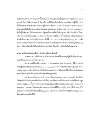 ๑๑
จะเปนผูรับสารที่ดีเพราะคนเหลานี้ มีความรูกวางขวาง ในหลายเรื่อง มีความเขาใจ ศัพทมาก และมี
ความเขาใจสารไดดีแตคนเหลานี้ มักจะเปนคนที่ไมคอยเชื่ออะไรงายๆ การเกิดความรูไมวาระดับ
ใดก็ตาม ยอมมีความสัมพันธ กับ ความรูสึกนึกคิด ซึ่งเชื่อมโยงกับ การเปดรับขาวสาร ของบุคคล
นั้นเอง รวมไปถึงประสบการณและลักษณะทาง ประชากร (การศึกษา เพศ อายุ ฯลฯ) ของแตละคน
ที่เปนผูรับขาวสาร ถาประกอบกับการที่บุคคลมีความพรอมในดานตาง ๆ เชน มีการศึกษา มีการ
เปดรับขาวสาร เกี่ยวกับกฎจราจร ก็มีโอกาส ที่จะมี ความรูในเรื่องนี้ และสามารถเชื่อมโยงความรู
นั้นเขากับสภาพแวดลอมได สามารถระลึกได รวบรวมสาระสําคัญ เกี่ยวกับ กฎจราจร รวมทั้ง
สามารถวิเคราะห สังเคราะห รวมทั้งประเมินผลไดตอไป และเมื่อประชาชน เกิดความรูเกี่ยวกับ กฎ
จราจร ไมวาจะในระดับใดก็ตาม สิ่งที่เกิดตามมาก็คือ ทัศนคติ ความคิดเห็นในลักษณะตาง ๆ
๒.๑.๔ องคประกอบและหลักการวัดหรือการสํารวจทัศนคติ
กรอบแนวความคิดในการวัดหรือการสํารวจทัศนคติมีหลายทฤษฎีที่เปนที่ยอมรับและ
นิยมใชกันอยางแพรหลายในปจจุบัน คือ
๑) ทัศนคติที่มีองคประกอบเดียว (Uni-component view of attitude) ไดแก การวัด
ความรูหรือการประเมินคา (Affection or evaluation) การวัดทัศนคติตามทฤษฎีนี้นิยมใชกัน
แพรหลายมากในอดีต นักจิตวิทยาที่มีชื่อเสียงบางคน ถือวาการวัดความรูสึกหรือประเมินคาของ
บุคคลเพียงอยางเดียวที่ควรเรียกวาเปนทัศนคติของบุคคลนั้น
๒) ทัศนคติที่มีหลายองคประกอบ (Multi-component view of attitude) โดยที่การ
วัดทัศนคติที่มีองคประกอบเดียวมักจะไมไดผลในกรณีที่ทัศนคตินั้นมีกรอบแนวคิดที่คอนขางยุง
ยากและซับซอน ฉะนั้นการวัดทัศนคติในปจจุบันจึงนิยมใชการวัดทัศนคติที่มีหลายองคประกอบ
Rosenberg และคณะไดเสนอองคประกอบของทัศนคติไว ๓ องคประกอบ ไดแก ความรูสึก
(Affect) ความคิดเห็นหรือความเชื่อ(Cognition) และการแสดงออกเกี่ยวกับพฤติกรรม (Behavior)
ดังแสดงในแผนภูมิตอไปนี้
 