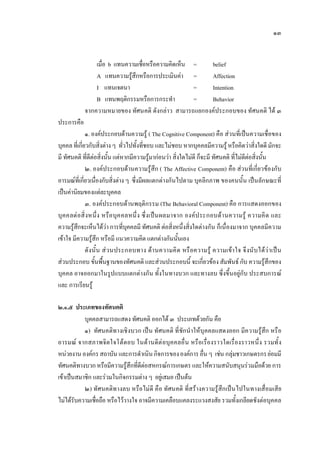 ๑๓
เมื่อ b แทนความเชื่อหรือความคิดเห็น = belief
A แทนความรูสึกหรือการประเมินคา = Affection
I แทนเจตนา = Intention
B แทนพฤติกรรมหรือการกระทํา = Behavior
จากความหมายของ ทัศนคติ ดังกลาว สามารถแยกองคประกอบของ ทัศนคติ ได ๓
ประการคือ
๑. องคประกอบดานความรู ( The Cognitive Component) คือ สวนที่เปนความเชื่อของ
บุคคลที่เกี่ยวกับสิ่งตางๆ ทั่วไปทั้งที่ชอบ และไมชอบ หากบุคคลมีความรูหรือคิดวาสิ่งใดดีมักจะ
มี ทัศนคติ ที่ดีตอสิ่งนั้น แตหากมีความรูมากอนวา สิ่งใดไมดี ก็จะมี ทัศนคติ ที่ไมดีตอสิ่งนั้น
๒. องคประกอบดานความรูสึก ( The Affective Component) คือ สวนที่เกี่ยวของกับ
อารมณที่เกี่ยวเนื่องกับสิ่งตาง ๆ ซึ่งมีผลแตกตางกันไปตาม บุคลิกภาพ ของคนนั้น เปนลักษณะที่
เปนคานิยมของแตละบุคคล
๓. องคประกอบดานพฤติกรรม (The Behavioral Component) คือ การแสดงออกของ
บุคคลตอสิ่งหนึ่ง หรือบุคคลหนึ่ง ซึ่งเปนผลมาจาก องคประกอบดานความรู ความคิด และ
ความรูสึกจะเห็นไดวา การที่บุคคลมี ทัศนคติ ตอสิ่งหนึ่งสิ่งใดตางกัน ก็เนื่องมาจาก บุคคลมีความ
เขาใจ มีความรูสึก หรือมี แนวความคิด แตกตางกันนั้นเอง
ดังนั้น สวนประกอบทาง ดานความคิด หรือความรู ความเขาใจ จึงนับไดวาเปน
สวนประกอบ ขั้นพื้นฐานของทัศนคติ และสวนประกอบนี้ จะเกี่ยวของ สัมพันธ กับ ความรูสึกของ
บุคคล อาจออกมาในรูปแบบแตกตางกัน ทั้งในทางบวก และทางลบ ซึ่งขึ้นอยูกับ ประสบการณ
และ การเรียนรู
๒.๑.๕ ประเภทของทัศนคติ
บุคคลสามารถแสดง ทัศนคติ ออกได ๓ ประเภทดวยกัน คือ
๑) ทัศนคติทางเชิงบวก เปน ทัศนคติ ที่ชักนําใหบุคคลแสดงออก มีความรูสึก หรือ
อารมณ จากสภาพจิตใจโตตอบ ในดานดีตอบุคคลอื่น หรือเรื่องราวใดเรื่องราวหนึ่ง รวมทั้ง
หนวยงาน องคกร สถาบัน และการดําเนินกิจการขององคการอื่น ๆ เชน กลุมชาวเกษตรกรยอมมี
ทัศนคติทางบวกหรือมีความรูสึกที่ดีตอสหกรณการเกษตร และใหความสนับสนุนรวมมือดวย การ
เขาเปนสมาชิก และรวมในกิจกรรมตาง ๆ อยูเสมอ เปนตน
๒) ทัศนคติทางลบ หรือไมดี คือ ทัศนคติ ที่สรางความรูสึกเปนไปในทางเสื่อมเสีย
ไมไดรับความเชื่อถือ หรือไววางใจ อาจมีความเคลือบแคลงระแวงสงสัย รวมทั้งเกลียดชังตอบุคคล
 