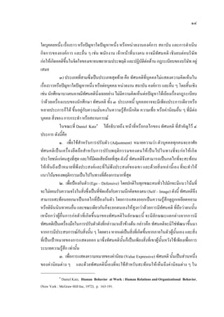 ๑๔
ใดบุคคลหนึ่ง เรื่องราว หรือปญหาใดปญหาหนึ่ง หรือหนวยงานองคการ สถาบัน และการดําเนิน
กิจการขององคการ และอื่น ๆ เชน พนักงาน เจาหนาที่บางคน อาจมีทัศนคติ เชิงลบตอบริษัท
กอใหเกิดอคติขึ้นในจิตใจของเขาจนพยายามประพฤติ และปฏิบัติตอตาน กฎระเบียบของบริษัท อยู
เสมอ
๓) ประเภทที่สามซึ่งเปนประเภทสุดทาย คือ ทัศนคติที่บุคคลไมแสดงความคิดเห็นใน
เรื่องราวหรือปญหาใดปญหาหนึ่ง หรือตอบุคคล หนวยงาน สถาบัน องคการ และอื่น ๆ โดยสิ้นเชิง
เชน นักศึกษาบางคนอาจมีทัศนคตินิ่งเฉยอยาง ไมมีความคิดเห็นตอปญหาโตเถียงเรื่องกฎระเบียบ
วาดวยเครื่องแบบของนักศึกษา ทัศนคติ ทั้ง ๓ ประเภทนี้ บุคคลอาจจะมีเพียงประการเดียวหรือ
หลายประการก็ได ขึ้นอยูกับความมั่นคงในความรูสึกนึกคิด ความเชื่อ หรือคานิยมอื่น ๆ ที่มีตอ
บุคคล สิ่งของ การกระทํา หรือสถานการณ
ในขณะที่ Daniel Katz๑
ไดอธิบายถึง หนาที่หรือกลไกของ ทัศนคติ ที่สําคัญไว ๔
ประการ ดังนี้คือ
๑. เพื่อใชสําหรับการปรับตัว (Adjustment) หมายความวา ตัวบุคคลทุกคนจะอาศัย
ทัศนคติเปนเครื่องยึดถือสําหรับการปรับพฤติกรรมของตนใหเปนไปในทางที่จะกอใหเกิด
ประโยชนแกตนสูงที่สุด และใหมีผลเสียนอยที่สุด ดังนี้ ทัศนคติจึงสามารถเปนกลไกที่จะสะทอน
ใหเห็นถึงเปาหมายที่พึงประสงคและที่ไมพึงประสงคของเขา และดวยสิ่งเหลานี้เอง ที่จะทําให
แนวโนมของพฤติกรรมเปนไปในทางที่ตองการมากที่สุด
๒. เพื่อปองกันตัว (Ego – Defensive) โดยปกติในทุกขณะคนทั่วไปมักจะมีแนวโนมที่
จะไมยอมรับความจริงในสิ่งซึ่งเปนที่ขัดแยงกับความนึกคิดของตน (Self – Image) ดังนี้ ทัศนคติจึง
สามารถสะทอนออกมาเปนกลไกที่ปองกันตัว โดยการแสดงออกเปนความรูสึกดูถูกเหยียดหยาม
หรือติฉินนินทาคนอื่น และขณะเดียวกันก็จะยกตนเองใหสูงกวาดวยการมีทัศนคติ ที่ถือวาตนนั้น
เหนือกวาผูอื่นการกอตัวที่เกิดขึ้นมาของทัศนคติในลักษณะนี้ จะมีลักษณะแตกตางจากการมี
ทัศนคติเปนเครื่องมือในการปรับตัวดังที่กลาวมาแลวขางตน กลาวคือ ทัศนคติจะมิใชพัฒนาขึ้นมา
จากการมีประสบการณกับสิ่งนั้น ๆ โดยตรง หากแตเปนสิ่งที่เกิดขึ้นจากภายในตัวผูนั้นเอง และสิ่ง
ที่เปนเปาหมายของการแสดงออก มาซึ่งทัศนคตินั้นก็เปนเพียงสิ่งที่เขาผูนั้นหวังใชเพียงเพื่อการ
ระบายความรูสึก เทานั้น
๓. เพื่อการแสดงความหมายของคานิยม (Value Expressive) ทัศนคติ นั้นเปนสวนหนึ่ง
ของคานิยมตาง ๆ และดวยทัศนคตินี้เองที่จะใชสําหรับสะทอนใหเห็นถึงคานิยมตาง ๆ ใน
๑
Daniel Katz, Human Behavior at Work : Human Relations and Organizational Behavior,
(New York : McGraw-Hill Inc, 1972), p. 163-191.
 